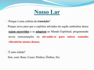 Nosso Lar
Porque é uma colônia de transição?
Porque serve para que o espíritos advindos da região umbralina densa
sejam socorridos e se adaptem ao Mundo Espiritual, programando
novas reencarnações ou elevando-se para outras camadas
vibratórias menos densas.
É uma cidade?
Sim, com: Ruas; Casas; Prédios; Ônibus; Etc.
 