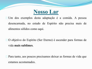 Nosso Lar
Um dos exemplos desta adaptação é a comida. A pessoa
desencarnada, no estado de Espírito não precisa mais de
alimentos sólidos como aqui.
O objetivo do Espírito (Ser Eterno) é ascender para formas de
vida mais sublimes.
Para tanto, aos poucos precisamos deixar as formas de vida que
estamos acostumados.
 