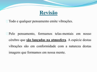 Revisão
Todo e qualquer pensamento emite vibrações.
Pelo pensamento, formamos telas-mentais em nosso
cérebro que são lançadas na atmosfera. A espécie destas
vibrações são em conformidade com a natureza destas
imagens que formamos em nossa mente.
 