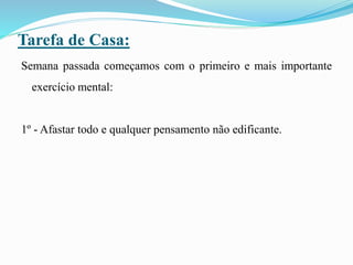 Tarefa de Casa:
Semana passada começamos com o primeiro e mais importante
exercício mental:
1º - Afastar todo e qualquer pensamento não edificante.
 