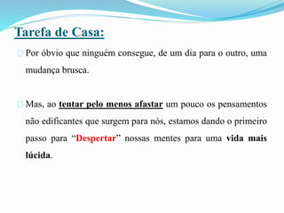 Tarefa de Casa:
Por óbvio que ninguém consegue, de um dia para o outro, uma
mudança brusca.
Mas, ao tentar pelo menos afastar um pouco os pensamentos
não edificantes que surgem para nós, estamos dando o primeiro
passo para “Despertar” nossas mentes para uma vida mais
lúcida.
 
