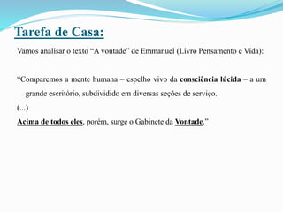 Tarefa de Casa:
Vamos analisar o texto “A vontade” de Emmanuel (Livro Pensamento e Vida):
“Comparemos a mente humana – espelho vivo da consciência lúcida – a um
grande escritório, subdividido em diversas seções de serviço.
(...)
Acima de todos eles, porém, surge o Gabinete da Vontade.”
 