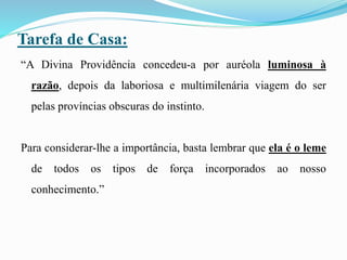 Tarefa de Casa:
“A Divina Providência concedeu-a por auréola luminosa à
razão, depois da laboriosa e multimilenária viagem do ser
pelas províncias obscuras do instinto.
Para considerar-lhe a importância, basta lembrar que ela é o leme
de todos os tipos de força incorporados ao nosso
conhecimento.”
 