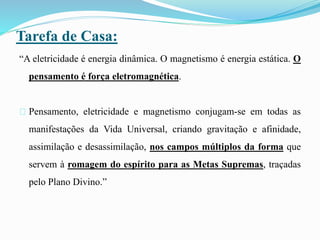 Tarefa de Casa:
“A eletricidade é energia dinâmica. O magnetismo é energia estática. O
pensamento é força eletromagnética.
Pensamento, eletricidade e magnetismo conjugam-se em todas as
manifestações da Vida Universal, criando gravitação e afinidade,
assimilação e desassimilação, nos campos múltiplos da forma que
servem à romagem do espírito para as Metas Supremas, traçadas
pelo Plano Divino.”
 