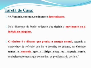 Tarefa de Casa:
“A Vontade, contudo, é o impacto determinante.
Nela dispomos do botão poderoso que decide o movimento ou a
inércia da máquina.
O cérebro é o dínamo que produz a energia mental, segundo a
capacidade de reflexão que lhe é própria; no entanto, na Vontade
temos o controle que a dirige nesse ou naquele rumo,
estabelecendo causas que comandam os problemas do destino.”
 