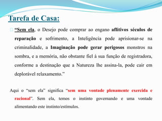 Tarefa de Casa:
“Sem ela, o Desejo pode comprar ao engano aflitivos séculos de
reparação e sofrimento, a Inteligência pode aprisionar-se na
criminalidade, a Imaginação pode gerar perigosos monstros na
sombra, e a memória, não obstante fiel à sua função de registradora,
conforme a destinação que a Natureza lhe assina-la, pode cair em
deplorável relaxamento.”
Aqui o “sem ela” significa “sem uma vontade plenamente exercida e
racional”. Sem ela, temos o instinto governando e uma vontade
alimentando este instinto/estímulos.
 
