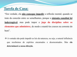 Tarefa de Casa:
“Em verdade, ela não consegue impedir a reflexão mental, quando se
trate da conexão entre os semelhantes, porque a sintonia constitui lei
inderrogável, mas pode impor o jugo da disciplina sobre os
elementos que administra, de modo a mantê-los coesos na corrente do
bem”.
 A vontade não pode impedir as leis da natureza, ou seja, a natural influência
que recebemos de espíritos encarnados e desencarnados. Mas ela
determinará a nossa direção.
 