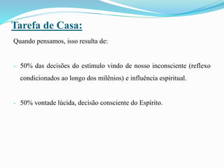 Tarefa de Casa:
Quando pensamos, isso resulta de:
- 50% das decisões do estímulo vindo de nosso inconsciente (reflexo
condicionados ao longo dos milênios) e influência espiritual.
- 50% vontade lúcida, decisão consciente do Espírito.
 