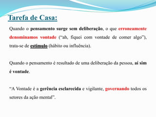 Tarefa de Casa:
Quando o pensamento surge sem deliberação, o que erroneamente
denominamos vontade (“ah, fiquei com vontade de comer algo”),
trata-se de estímulo (hábito ou influência).
Quando o pensamento é resultado de uma deliberação da pessoa, aí sim
é vontade.
“A Vontade é a gerência esclarecida e vigilante, governando todos os
setores da ação mental”.
 