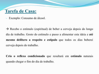 Tarefa de Casa:
- Exemplo: Consumo de álcool.
 Recebo o estímulo (espiritual) de beber a cerveja depois do longo
dia de trabalho. Gosto do estímulo e passo a alimentar esta ideia e até
mesmo delibero a respeito e estipulo que todos os dias beberei
cerveja depois do trabalho.
Crio o reflexo condicionado que resultará em estímulo naturais
quando chegar o fim do dia de trabalho.
 