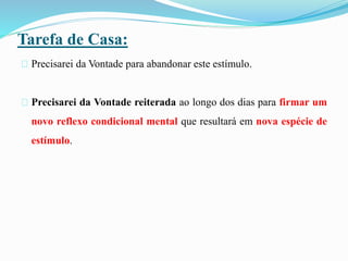 Tarefa de Casa:
Precisarei da Vontade para abandonar este estímulo.
Precisarei da Vontade reiterada ao longo dos dias para firmar um
novo reflexo condicional mental que resultará em nova espécie de
estímulo.
 