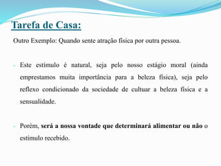 Tarefa de Casa:
Outro Exemplo: Quando sente atração física por outra pessoa.
- Este estímulo é natural, seja pelo nosso estágio moral (ainda
emprestamos muita importância para a beleza física), seja pelo
reflexo condicionado da sociedade de cultuar a beleza física e a
sensualidade.
- Porém, será a nossa vontade que determinará alimentar ou não o
estímulo recebido.
 