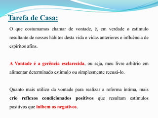 Tarefa de Casa:
O que costumamos chamar de vontade, é, em verdade o estímulo
resultante de nossos hábitos desta vida e vidas anteriores e influência de
espíritos afins.
A Vontade é a gerência esclarecida, ou seja, meu livre arbítrio em
alimentar determinado estímulo ou simplesmente recusá-lo.
Quanto mais utilizo da vontade para realizar a reforma íntima, mais
crio reflexos condicionados positivos que resultam estímulos
positivos que inibem os negativos.
 