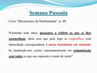Semana Passada
Livro “Mecanismos da Mediunidade”, p. 48:
“Emitindo uma ideia, passamos a refletir as que se lhes
assemelham, ideia essa que para logo se corporifica, com
intensidade correspondente à nossa insistência em sustentá-
la, mantendo-nos, assim, espontaneamente em comunicação
com todos os que nos esposem o modo de sentir”.
 