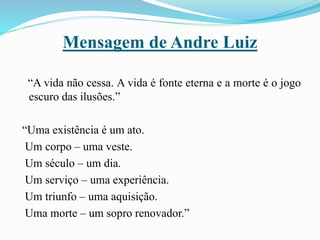 Mensagem de Andre Luiz
“A vida não cessa. A vida é fonte eterna e a morte é o jogo
escuro das ilusões.”
“Uma existência é um ato.
Um corpo – uma veste.
Um século – um dia.
Um serviço – uma experiência.
Um triunfo – uma aquisição.
Uma morte – um sopro renovador.”
 
