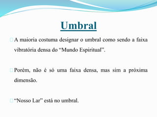 Umbral
A maioria costuma designar o umbral como sendo a faixa
vibratória densa do “Mundo Espiritual”.
Porém, não é só uma faixa densa, mas sim a próxima
dimensão.
“Nosso Lar” está no umbral.
 