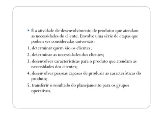 É a atividade de desenvolvimento de produtos que atendam
as necessidades do cliente. Envolve uma série de etapas que
podem ser consideradas universais:
1. determinar quem são os clientes;
2. determinar as necessidades dos clientes;2. determinar as necessidades dos clientes;
3. desenvolver características para o produto que atendam as
necessidades dos clientes;
4. desenvolver pessoas capazes de produzir as características do
produto;
5. transferir o resultado do planejamento para os grupos
operativos.
 