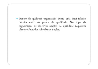 Dentro de qualquer organização existe uma inter-relação
estreita entre os planos da qualidade. No topo da
organização, os objetivos amplos da qualidade requerem
planos elaborados sobre bases amplas.
 