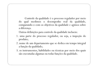 Controle da qualidade é o processo regulador por meio
do qual medimos o desempenho real da qualidade,
comparando-o com os objetivos da qualidade e agimos sobre
a diferença.
Outras definições para controle da qualidade incluem:
1. uma parte do processo regulador, ou seja, a inspeção do1. uma parte do processo regulador, ou seja, a inspeção do
produto;
2. nome de um departamento que se dedica em tempo integral
a função da qualidade;
3. os instrumentos, habilidades ou técnicas por meio dos quais
são executadas algumas ou todas funções da qualidade.
 