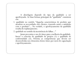 A abordagem depende do tipo da qualidade a ser
aperfeiçoada. As duas formas principais da "qualidade" consistem
em:
1. qualidade no sentido "daquelas características de produto que
atendem as necessidades dos clientes, trazendo assim a satisfação
com o produto"... Na verdade, o aperfeiçoamento da qualidade
resulta do replanejamento.resulta do replanejamento.
2. qualidade no sentido da inexistência de falhas..."
Juran preconiza o uso de times para a melhoria da qualidade.
Insere o conceito de qualidade de projeto (1) e qualidade de
conformidade (2). Orienta as competências que devem ser
desenvolvidas nos elementos destes times por meio de capacitação
e aperfeiçoamento.
 