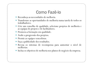 Como Fazê-lo
Reconheça as necessidades de melhoria.
Transforme as oportunidades de melhoria numa tarefa de todos os
trabalhadores.
Crie um conselho de qualidade, selecione projetos de melhoria e
as equipas de projeto e de facilitadores.
Promova a formação em qualidade.Promova a formação em qualidade.
Avalie a progressão dos projetos.
Premie as equipes vencedoras.
Faça a publicidade dos resultados.
Reveja os sistemas de recompensa para aumentar o nível de
melhorias.
Inclua os objetivos de melhoria nos planos de negócio da empresa.
 