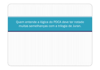Quem entende a lógica do PDCA deve ter notado
muitas semelhanças com a trilogia de Juran.
 