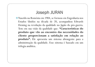 Joseph JURANJoseph JURANJoseph JURANJoseph JURAN
Nascido na Roménia em 1904, se formou em Engenharia nos
Estados Unidos na década de 20, acompanhou Edwards
Deming na revolução da qualidade no Japão do pós-guerra.
Tem em sua visão da qualidade que: “Características do
produto que vão ao encontro das necessidades doproduto que vão ao encontro das necessidades do
cliente proporcionam a satisfação em relação ao
produto”. Ele apresenta um sistema abrangente para a
administração da qualidade. Esse sistema é baseado em um
trilogia analítica.
 