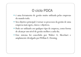 O ciclo PDCA
é uma ferramenta de gestão muito utilizada pelas empresas
do mundo todo.
Seu objetivo principal é tornar os processos da gestão de uma
empresa mais ágeis, claros e objetivos.
Pode ser utilizado em qualquer tipo de empresa, como formaPode ser utilizado em qualquer tipo de empresa, como forma
de alcançar um nível de gestão melhor a cada dia.
Este sistema foi concebido por Walter A. Shewhart e
amplamente divulgado porWillian E. Deming.
 