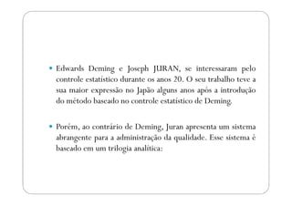 Edwards Deming e Joseph JURAN, se interessaram pelo
controle estatístico durante os anos 20. O seu trabalho teve a
sua maior expressão no Japão alguns anos após a introdução
do método baseado no controle estatístico de Deming.do método baseado no controle estatístico de Deming.
Porém, ao contrário de Deming, Juran apresenta um sistema
abrangente para a administração da qualidade. Esse sistema é
baseado em um trilogia analítica:
 