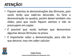 Felipe Pontes
www.contabilidademq.blogspot.com
ATENÇÃO!
• Fiquem atentos às demonstrações das fórmulas, pois
vocês terão que sabê-las decorado. Eu farei a
demonstração no quadro, porém deixei também nos
slides, para que vocês fiquem atentos e não se
preocupem em copiar.
• É possível que vocês tenham que demonstrar
algumas dessas fórmulas na prova.
• É importante saber a demonstração, para não ter
que decorar, mas sim saber calcular.
10
 