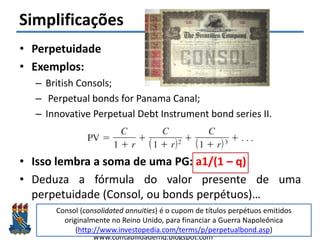 Felipe Pontes
www.contabilidademq.blogspot.com
Simplificações
• Perpetuidade
• Exemplos:
– British Consols;
– Perpetual bonds for Panama Canal;
– Innovative Perpetual Debt Instrument bond series II.
• Isso lembra a soma de uma PG: a1/(1 – q)
• Deduza a fórmula do valor presente de uma
perpetuidade (Consol, ou bonds perpétuos)…
11
Consol (consolidated annuities) é o cupom de títulos perpétuos emitidos
originalmente no Reino Unido, para financiar a Guerra Napoleônica
(http://www.investopedia.com/terms/p/perpetualbond.asp)
 