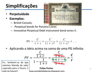 Felipe Pontes
www.contabilidademq.blogspot.com
Simplificações
• Perpetuidade
• Exemplos:
– British Consols;
– Perpetual bonds for Panama Canal;
– Innovative Perpetual Debt Instrument bond series II.
• Aplicando a ideia acima na soma de uma PG infinita:
𝑃𝑉 =
𝐶
1 + 𝑟
1 −
1
1 + 𝑟
=
𝐶
1 + 𝑟
1 + 𝑟 − 1
1 + 𝑟
=
𝑪
𝒓
12
P.s.: lembrem-se de que
estamos falando de valor
esperado para o futuro. C
está no futuro!!
 
