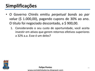 Felipe Pontes
www.contabilidademq.blogspot.com
Simplificações
• O Governo Chinês emitiu perpetual bonds ao par
value ($ 1.000,00), pagando cupons de 30% ao ano.
O título foi negociado descontado, a $ 900,00.
1. Considerando o seu custo de oportunidade, você aceita
investir em ativos que gerem retornos efetivos superiores
a 32% a.a. Esse é um deles?
13
 
