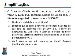 Felipe Pontes
www.contabilidademq.blogspot.com
Simplificações
• O Governo Chinês emitiu perpetual bonds ao par
value ($ 1.000,00), pagando cupons de 5% ao ano. O
título foi negociado descontado, a $ 900,00.
1. Qual é a rentabilidade desse título?
2. Suponha que as demais variáveis permanecem válidas e a
sua taxa de desconto seja de 10% a.a., a custo de
oportunidade. Qual seria o valor de mercado do título
para você? Dica: use a fórmula simplificada do VP de uma
perpetuidade = C/r.
3. Você compra ou não compra o título? Escreva
justificando sua resposta.
14
 