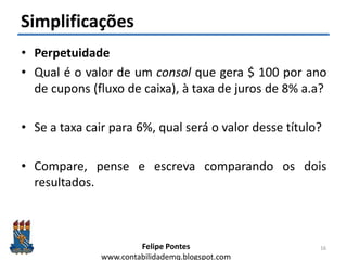 Felipe Pontes
www.contabilidademq.blogspot.com
Simplificações
• Perpetuidade
• Qual é o valor de um consol que gera $ 100 por ano
de cupons (fluxo de caixa), à taxa de juros de 8% a.a?
• Se a taxa cair para 6%, qual será o valor desse título?
• Compare, pense e escreva comparando os dois
resultados.
16
 
