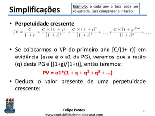 Felipe Pontes
www.contabilidademq.blogspot.com
Simplificações
• Perpetuidade crescente
• Se colocarmos o VP do primeiro ano [C/(1+ r)] em
evidência (esse é o a1 da PG), veremos que a razão
(q) desta PG é [(1+g)/(1+r)], então teremos:
PV = a1*(1 + q + q² + q³ + ...)
• Deduza o valor presente de uma perpetuidade
crescente:
17
Exemplo: a cada ano a taxa pode ser
reajustada, para compensar a inflação.
 