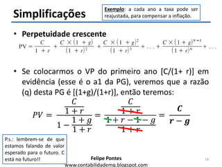 Felipe Pontes
www.contabilidademq.blogspot.com
Simplificações
• Perpetuidade crescente
• Se colocarmos o VP do primeiro ano [C/(1+ r)] em
evidência (esse é o a1 da PG), veremos que a razão
(q) desta PG é [(1+g)/(1+r)], então teremos:
𝑃𝑉 =
𝐶
1 + 𝑟
1 −
1 + 𝑔
1 + 𝑟
=
𝐶
1 + 𝑟
1 + 𝑟 − 1 − 𝑔
1 + 𝑟
=
𝑪
𝒓 − 𝒈
18
Exemplo: a cada ano a taxa pode ser
reajustada, para compensar a inflação.
P.s.: lembrem-se de que
estamos falando de valor
esperado para o futuro. C
está no futuro!!
 