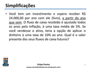 Felipe Pontes
www.contabilidademq.blogspot.com
Simplificações
• Você tem um investimento e espera receber R$
24.000,00 por ano com ele (livre), a partir do ano
que vem. O fluxo de caixa recebido é ajustado todos
os anos pela inflação, à uma taxa média de 5%. Se
você vendesse o ativo, teria a opção de aplicar o
dinheiro à uma taxa de 10% ao ano. Qual é o valor
presente dos seus fluxos de caixa futuros?
19
 