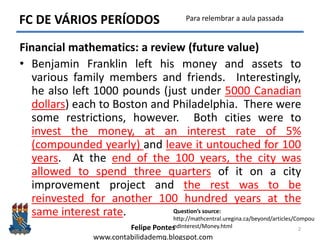 Felipe Pontes
www.contabilidademq.blogspot.com
FC DE VÁRIOS PERÍODOS
Financial mathematics: a review (future value)
• Benjamin Franklin left his money and assets to
various family members and friends. Interestingly,
he also left 1000 pounds (just under 5000 Canadian
dollars) each to Boston and Philadelphia. There were
some restrictions, however. Both cities were to
invest the money, at an interest rate of 5%
(compounded yearly) and leave it untouched for 100
years. At the end of the 100 years, the city was
allowed to spend three quarters of it on a city
improvement project and the rest was to be
reinvested for another 100 hundred years at the
same interest rate.
2
Question’s source:
http://mathcentral.uregina.ca/beyond/articles/Compou
ndInterest/Money.html
Para relembrar a aula passada
 