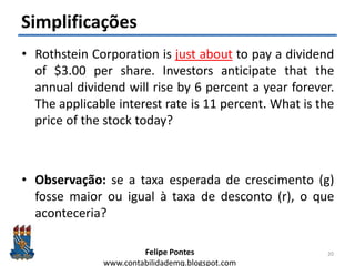 Felipe Pontes
www.contabilidademq.blogspot.com
Simplificações
• Rothstein Corporation is just about to pay a dividend
of $3.00 per share. Investors anticipate that the
annual dividend will rise by 6 percent a year forever.
The applicable interest rate is 11 percent. What is the
price of the stock today?
• Observação: se a taxa esperada de crescimento (g)
fosse maior ou igual à taxa de desconto (r), o que
aconteceria?
20
 