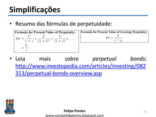 Felipe Pontes
www.contabilidademq.blogspot.com
Simplificações
• Resumo das fórmulas de perpetuidade:
• Leia mais sobre perpetual bonds:
http://www.investopedia.com/articles/investing/082
313/perpetual-bonds-overview.asp
22
 