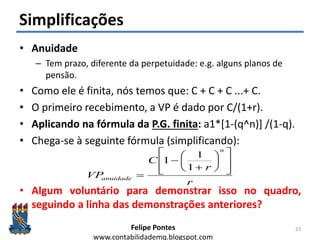 Felipe Pontes
www.contabilidademq.blogspot.com
Simplificações
• Anuidade
– Tem prazo, diferente da perpetuidade: e.g. alguns planos de
pensão.
• Como ele é finita, nós temos que: C + C + C ...+ C.
• O primeiro recebimento, a VP é dado por C/(1+r).
• Aplicando na fórmula da P.G. finita: a1*[1-(q^n)] /(1-q).
• Chega-se à seguinte fórmula (simplificando):
• Algum voluntário para demonstrar isso no quadro,
seguindo a linha das demonstrações anteriores?
23
r
r
C
VP
n
anuidade

















1
1
1
 