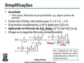 Felipe Pontes
www.contabilidademq.blogspot.com
Simplificações
• Anuidade
– Tem prazo, diferente da perpetuidade: e.g. alguns planos de
pensão.
• Como ele é finita, nós temos que: C + C + C ...+ C.
• O primeiro recebimento, a VP é dado por C/(1+r).
• Aplicando na fórmula da P.G. finita: a1*[1-(q^n)] /(1-q).
• Chega-se à seguinte fórmula (simplificando):
𝑉𝑃 =
𝐶
1 + 𝑟
∗
1 −
1
1 + 𝑟
𝑛
1 −
1
1 + 𝑟
=
𝐶 ∗ 1 −
1
1 + 𝑟
𝑛
1 + 𝑟 ∗
1 + 𝑟 − 1
1 + 𝑟
=
𝑪 ∗ 𝟏 −
𝟏
𝟏 + 𝒓
𝒏
𝒓
24
P.s.: lembrem-se de que
estamos falando de valor
esperado para o futuro. C
está no futuro!!
 