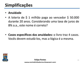 Felipe Pontes
www.contabilidademq.blogspot.com
Simplificações
• Anuidade
• A loteria de $ 1 milhão paga ao vencedor $ 50.000
durante 20 anos. Considerando uma taxa de juros de
8% a.a., este nome é correto?
• Casos específicos das anuidades: o livro traz 4 casos.
Vocês devem estudá-los, mas a lógica é a mesma.
25
 