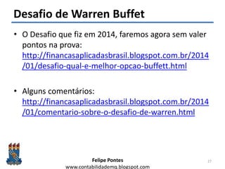 Felipe Pontes
www.contabilidademq.blogspot.com
Desafio de Warren Buffet
• O Desafio que fiz em 2014, faremos agora sem valer
pontos na prova:
http://financasaplicadasbrasil.blogspot.com.br/2014
/01/desafio-qual-e-melhor-opcao-buffett.html
• Alguns comentários:
http://financasaplicadasbrasil.blogspot.com.br/2014
/01/comentario-sobre-o-desafio-de-warren.html
27
 