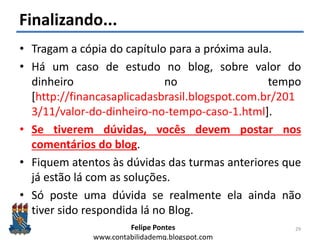 Felipe Pontes
www.contabilidademq.blogspot.com
Finalizando...
• Tragam a cópia do capítulo para a próxima aula.
• Há um caso de estudo no blog, sobre valor do
dinheiro no tempo
[http://financasaplicadasbrasil.blogspot.com.br/201
3/11/valor-do-dinheiro-no-tempo-caso-1.html].
• Se tiverem dúvidas, vocês devem postar nos
comentários do blog.
• Fiquem atentos às dúvidas das turmas anteriores que
já estão lá com as soluções.
• Só poste uma dúvida se realmente ela ainda não
tiver sido respondida lá no Blog.
29
 