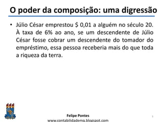 Felipe Pontes
www.contabilidademq.blogspot.com
O poder da composição: uma digressão
• Júlio César emprestou $ 0,01 a alguém no século 20.
À taxa de 6% ao ano, se um descendente de Júlio
César fosse cobrar um descendente do tomador do
empréstimo, essa pessoa receberia mais do que toda
a riqueza da terra.
3
 