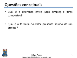Felipe Pontes
www.contabilidademq.blogspot.com
Questões conceituais
• Qual é a diferença entre juros simples e juros
compostos?
• Qual é a fórmula do valor presente líquido de um
projeto?
5
 