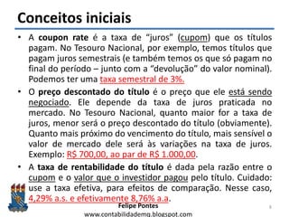 Felipe Pontes
www.contabilidademq.blogspot.com
Conceitos iniciais
• A coupon rate é a taxa de “juros” (cupom) que os títulos
pagam. No Tesouro Nacional, por exemplo, temos títulos que
pagam juros semestrais (e também temos os que só pagam no
final do período – junto com a “devolução” do valor nominal).
Podemos ter uma taxa semestral de 3%.
• O preço descontado do título é o preço que ele está sendo
negociado. Ele depende da taxa de juros praticada no
mercado. No Tesouro Nacional, quanto maior for a taxa de
juros, menor será o preço descontado do título (obviamente).
Quanto mais próximo do vencimento do título, mais sensível o
valor de mercado dele será às variações na taxa de juros.
Exemplo: R$ 700,00, ao par de R$ 1.000,00.
• A taxa de rentabilidade do título é dada pela razão entre o
cupom e o valor que o investidor pagou pelo título. Cuidado:
use a taxa efetiva, para efeitos de comparação. Nesse caso,
4,29% a.s. e efetivamente 8,76% a.a.
8
 
