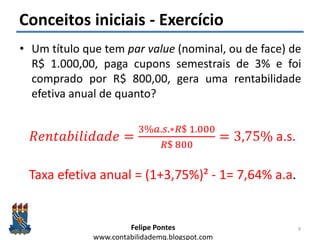 Felipe Pontes
www.contabilidademq.blogspot.com
Conceitos iniciais - Exercício
• Um título que tem par value (nominal, ou de face) de
R$ 1.000,00, paga cupons semestrais de 3% e foi
comprado por R$ 800,00, gera uma rentabilidade
efetiva anual de quanto?
9
𝑅𝑒𝑛𝑡𝑎𝑏𝑖𝑙𝑖𝑑𝑎𝑑𝑒 =
3%𝑎.𝑠.∗𝑅$ 1.000
𝑅$ 800
= 3,75% a.s.
Taxa efetiva anual = (1+3,75%)² - 1= 7,64% a.a.
 